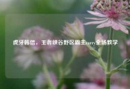 虎牙韩信，王者峡谷野区霸主carry全场教学