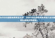 dnf100级版本异界怎么进，DNF100级版本异界进入全攻略，轻松解锁经典副本！