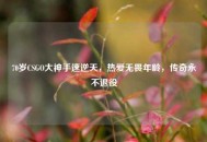 70岁CSGO大神手速逆天，热爱无畏年龄，传奇永不退役