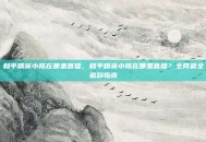 和平精英小陈在哪里直播，和平精英小陈在哪里直播？全网最全追踪指南