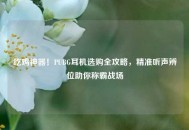 吃鸡神器！PUBG耳机选购全攻略，精准听声辨位助你称霸战场