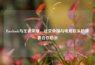 Facebook与王者荣耀，社交帝国与电竞巨头的跨界合作启示