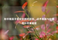 和平精英手雷皮肤限时返场，战术革新与经典情怀双重盛宴