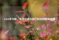 CSGO华为版，电竞经典与国产科技的激情碰撞