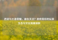 逆战与王者荣耀，谁在关注？游戏背后的玩家生态与文化现象探析