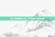 DNF探险瘟疫之源，深入挑战与奖励揭秘