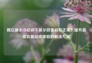 独立显卡冷启动不显示但重启后正常？提升英雄联盟游戏体验的解决方案