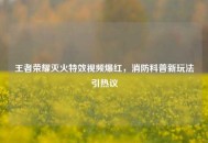 王者荣耀灭火特效视频爆红，消防科普新玩法引热议