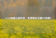CS:GO国服公测开启，免费畅玩引爆FPS热潮！