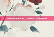 王者荣耀桌面背景，个性化游戏空间的打造