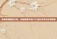 电竞新星崛起之路，英雄联盟手游LPL席位争夺战全景解析