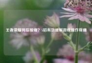 王者荣耀拇指酸痛？5招有效缓解游戏操作疼痛