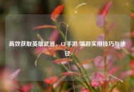 高效获取英雄武器，CF手游/端游实用技巧与途径
