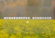 虚拟偶像葵貂蝉跨界电竞，能否拍照互动引热议