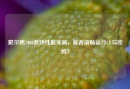 戴尔燃7000游戏性能实测，能否流畅运行CF与吃鸡？