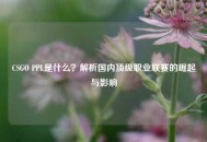 CSGO PPL是什么？解析国内顶级职业联赛的崛起与影响