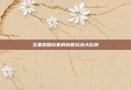 王者荣耀玩家的创意玩法大比拼