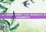 csgo一直出弹窗，烦不胜烦！CSGO一直出弹窗怎么办？原因与终极解决方案