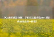 华为进军端游市场，手机巨头能否在PUBG等游戏领域分得一杯羹？