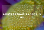 和平精英大盘鸡终极攻略，从入门到吃鸡一学就会