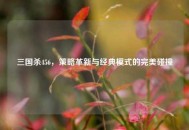 三国杀456，策略革新与经典模式的完美碰撞