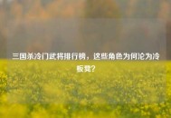 三国杀冷门武将排行榜，这些角色为何沦为冷板凳？
