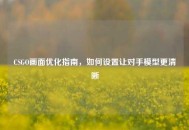 CSGO画面优化指南，如何设置让对手模型更清晰
