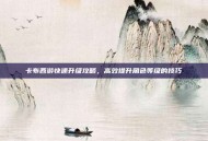卡布西游快速升级攻略，高效提升角色等级的技巧