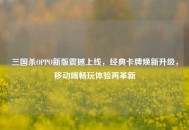 三国杀OPPO新版震撼上线，经典卡牌焕新升级，移动端畅玩体验再革新