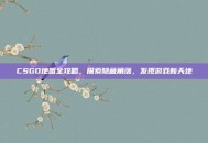 CSGO地图全攻略，探索隐藏角落，发现游戏新天地