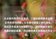 从水墨丹青到热血激战，三国杀画风演变中的艺术传承与创新，在您原句基础上稍作凝练，突出艺术传承与创新的对比，同时保留水墨与热血的核心意象，符合游戏美术风格变迁的主题。）