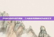 PUBG战术与技巧揭秘，三大秘密武器助你成为战场之王