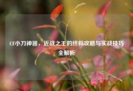 CF小刀神器，近战之王的终极攻略与实战技巧全解析