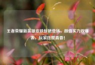 王者荣耀新英雄皮肤惊艳登场，颜值实力双爆表，玩家狂赞真香！