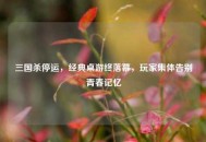 三国杀停运，经典桌游终落幕，玩家集体告别青春记忆