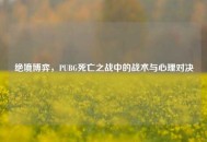 绝境博弈，PUBG死亡之战中的战术与心理对决