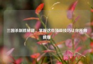 三国杀制胜秘籍，掌握这些顶级技巧让你所向披靡