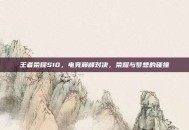 王者荣耀S10，电竞巅峰对决，荣耀与梦想的碰撞