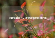 平凡铸就非凡，逆战英雄的崛起之路