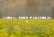 战旗直播2021，电竞热潮中的王者荣耀直播新生态