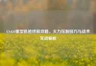 CS:GO重型机枪终极攻略，火力压制技巧与战术实战解析