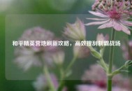 和平精英营地刷新攻略，高效搜刮制霸战场