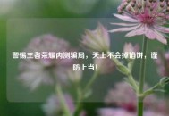 警惕王者荣耀内测骗局，天上不会掉馅饼，谨防上当！