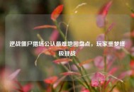 逆战僵尸猎场公认最难地图盘点，玩家噩梦终极挑战