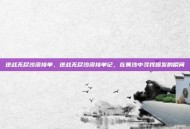 逆战无尽沙漠接单，逆战无尽沙漠接单记，在黄沙中寻找爆发的瞬间