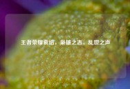 王者荣耀袁绍，枭雄之志，乱世之声