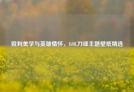 锐利美学与英雄情怀，LOL刀锋主题壁纸精选
