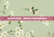 老手机升级攻略，如何轻松下载和平精英游戏
