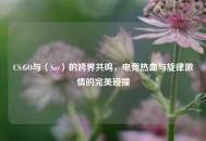 CS:GO与〈Say〉的跨界共鸣，电竞热血与旋律激情的完美碰撞