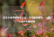 女生王者荣耀昵称大全，从可爱到霸气，一键pick你的专属风格